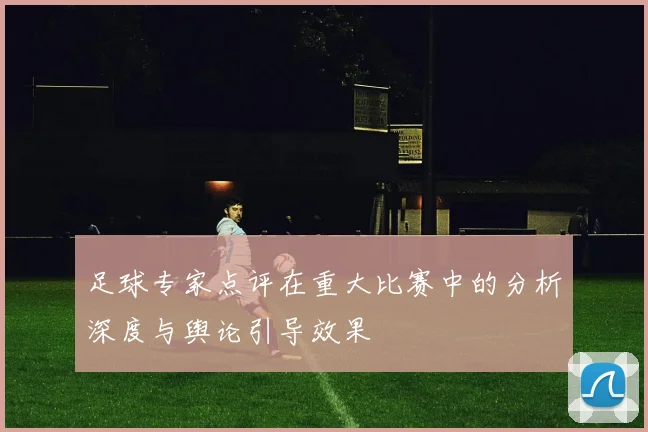 足球专家点评在重大比赛中的分析深度与舆论引导效果