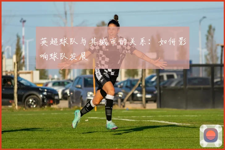 英超球队与其城市的关系：如何影响球队发展