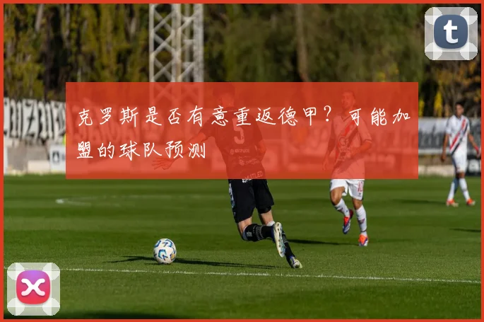 克罗斯是否有意重返德甲？可能加盟的球队预测