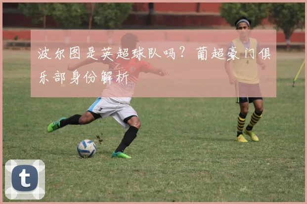 波尔图是英超球队吗？葡超豪门俱乐部身份解析