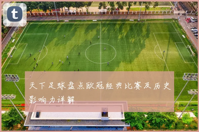 天下足球盘点欧冠经典比赛及历史影响力详解