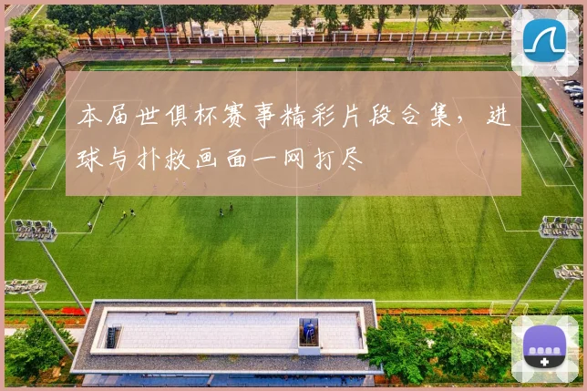 本届世俱杯赛事精彩片段合集，进球与扑救画面一网打尽