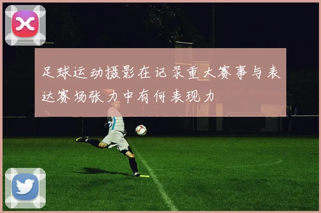 足球运动摄影在记录重大赛事与表达赛场张力中有何表现力