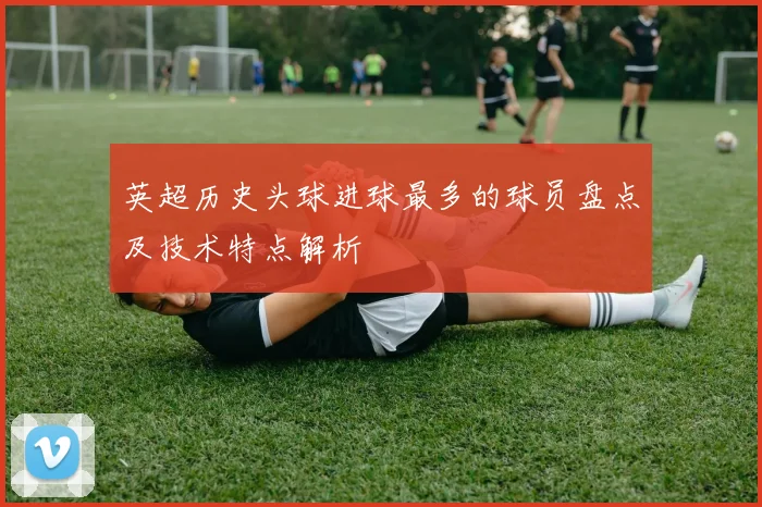 英超历史头球进球最多的球员盘点及技术特点解析