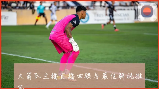 火箭队主播直播回顾与最佳解说推荐