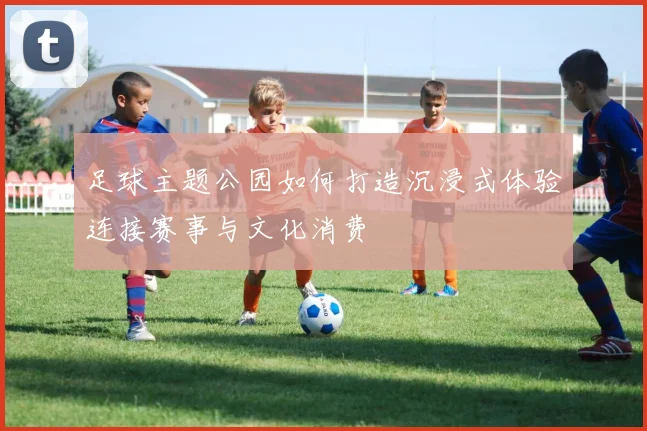 足球主题公园如何打造沉浸式体验连接赛事与文化消费